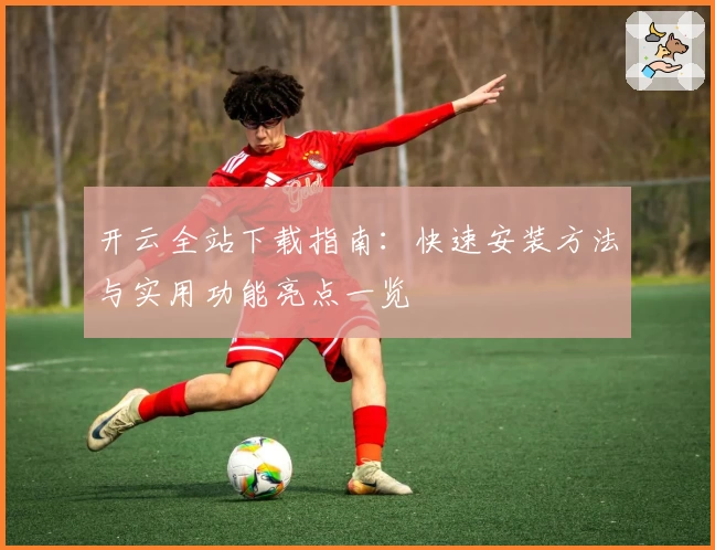 开云全站下载指南：快速安装方法与实用功能亮点一览