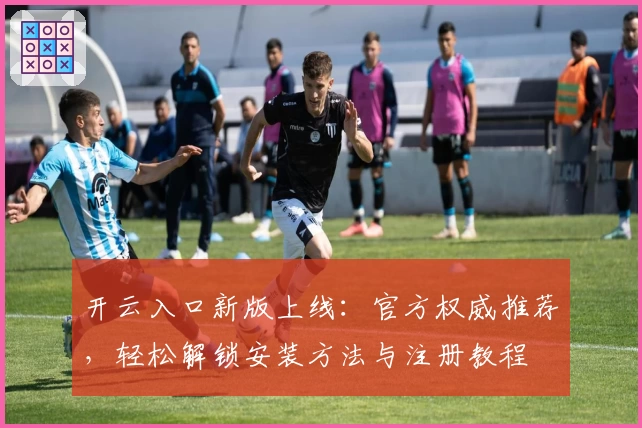 开云入口新版上线：官方权威推荐，轻松解锁安装方法与注册教程