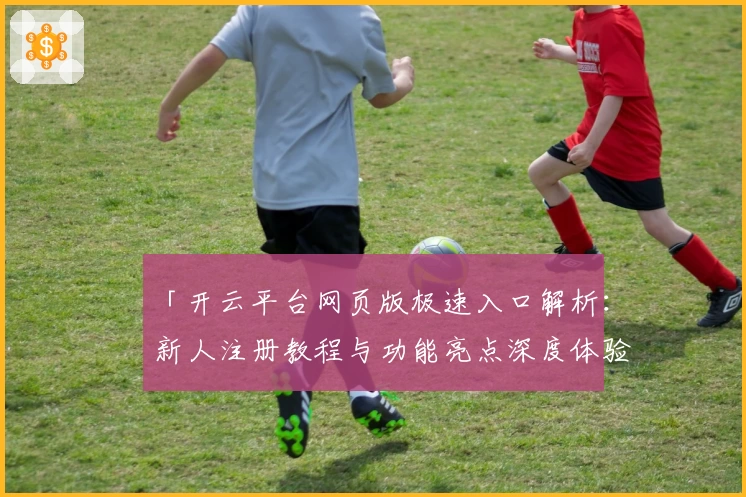 「开云平台网页版极速入口解析:新人注册教程与功能亮点深度体验」