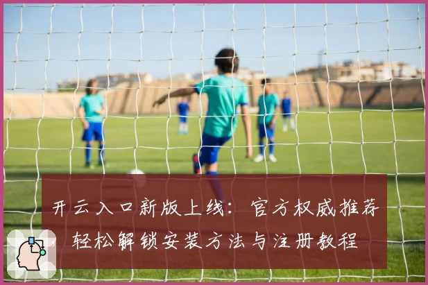 开云入口新版上线：官方权威推荐，轻松解锁安装方法与注册教程