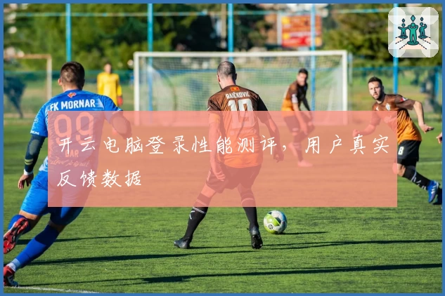 开云电脑登录性能测评，用户真实反馈数据