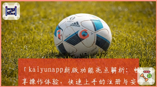 「kaiyunapp新版功能亮点解析：畅享操作体验，快速上手的注册与安装教程」
