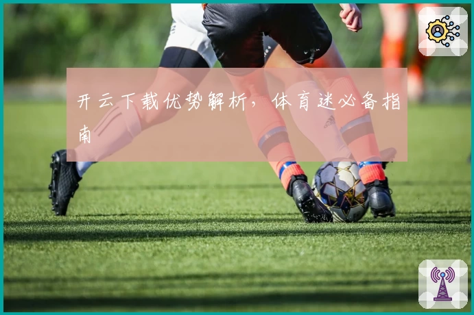 开云下载优势解析,体育迷必备指南