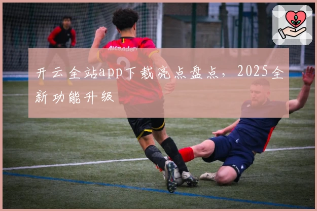 开云全站app下载亮点盘点，2025全新功能升级